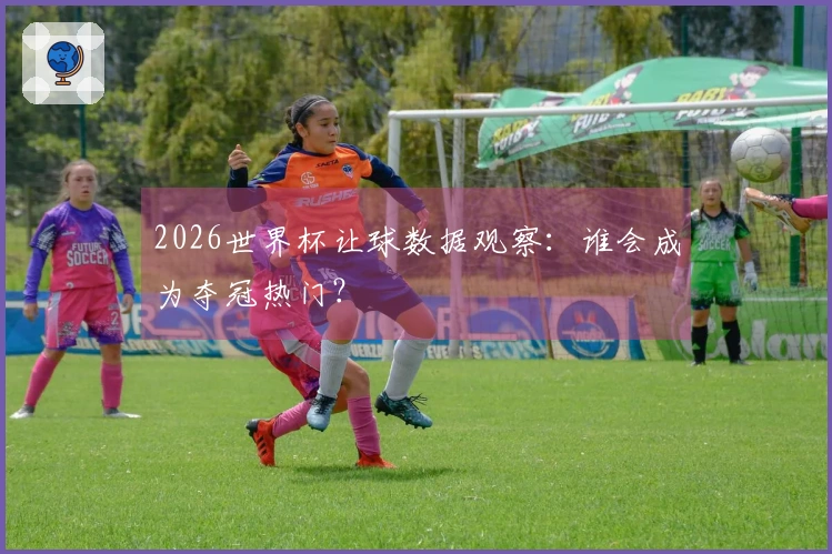 2026世界杯让球数据观察：谁会成为夺冠热门？