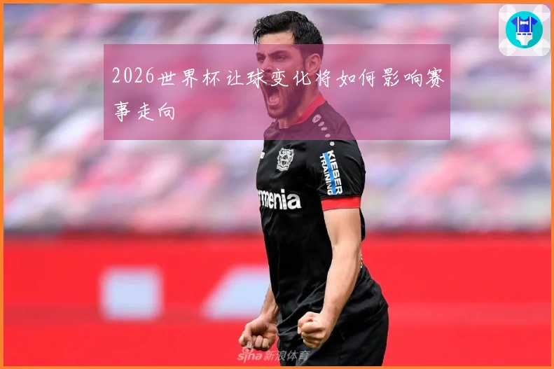 2026世界杯让球变化将如何影响赛事走向